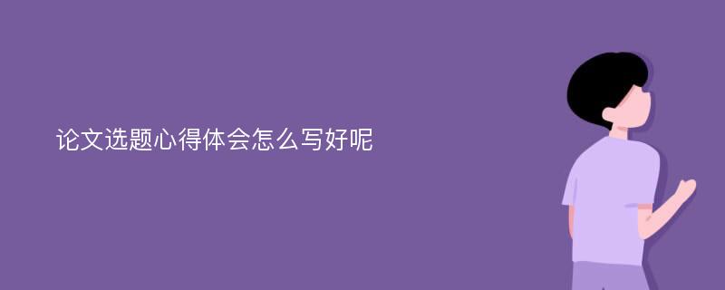 论文选题心得体会怎么写好呢